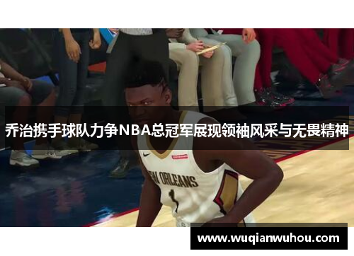 乔治携手球队力争NBA总冠军展现领袖风采与无畏精神